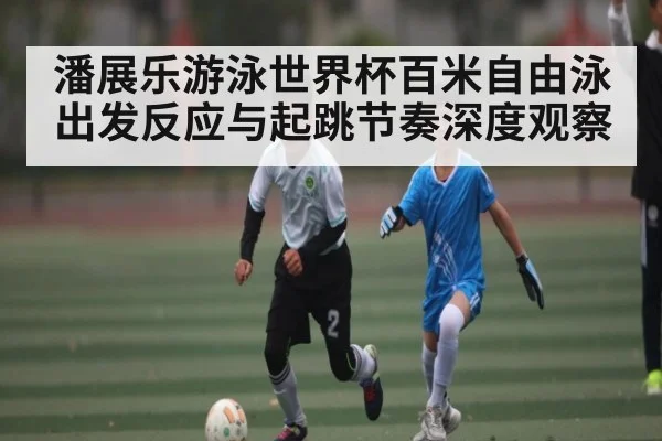 潘展乐游泳世界杯百米自由泳出发反应与起跳节奏深度观察 | kaiyun